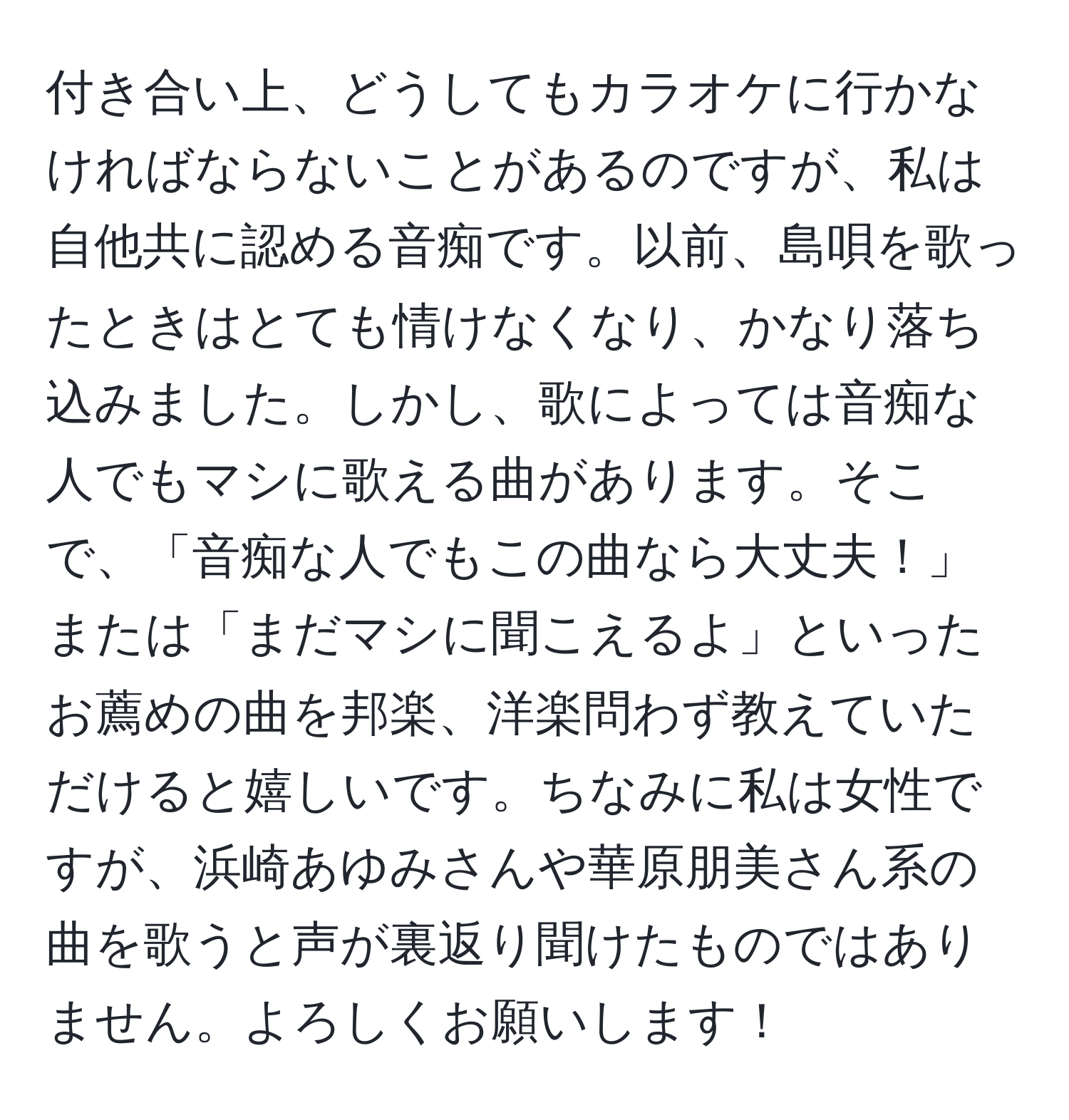 付き合い上、どうしてもカラオケに行かなければならないことがあるのですが、私は自他共に認める音痴です。以前、島唄を歌ったときはとても情けなくなり、かなり落ち込みました。しかし、歌によっては音痴な人でもマシに歌える曲があります。そこで、「音痴な人でもこの曲なら大丈夫！」または「まだマシに聞こえるよ」といったお薦めの曲を邦楽、洋楽問わず教えていただけると嬉しいです。ちなみに私は女性ですが、浜崎あゆみさんや華原朋美さん系の曲を歌うと声が裏返り聞けたものではありません。よろしくお願いします！