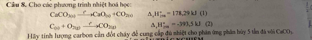 Cho các phương trình nhiệt hoá học: 
 1/2 
CaCO_3(s)xrightarrow t°CaO_(s)+CO_2(s) △ _rH_(298)°=178,29kJ(1)
C_(s)+O_2(g)xrightarrow r°CO_2(g) △ _rH_(298)°=-393,5kJ (2) 
Hãy tính lượng carbon cần đốt cháy đề cung cấp đủ nhiệt cho phản ứng phân hủy 5 tần đá vôi CaCO_3.