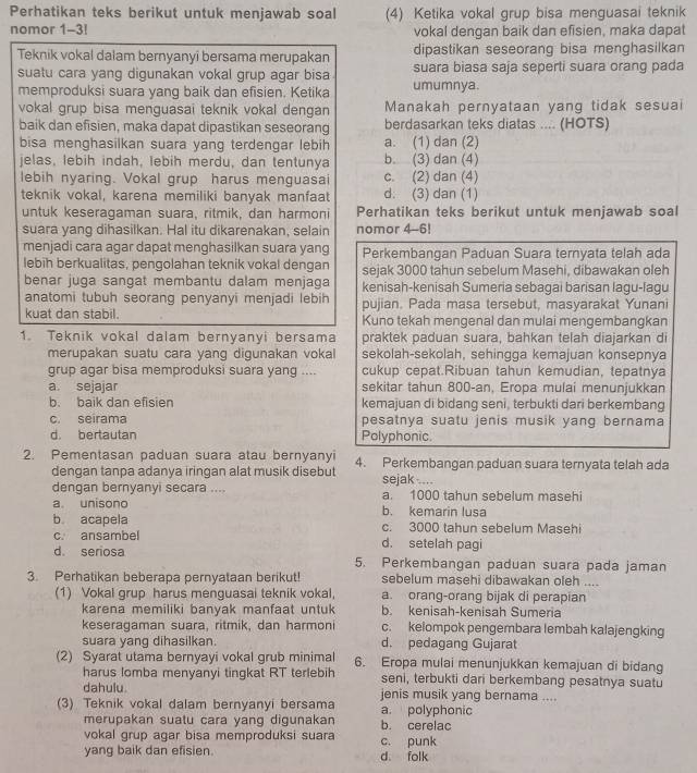 Perhatikan teks berikut untuk menjawab soal (4) Ketika vokal grup bisa menguasai teknik
nomor 1-3! vokal dengan baik dan efisien, maka dapat
dipastikan seseorang bisa menghasilkan
Teknik vokal dalam bernyanyi bersama merupakan suara biasa saja seperti suara orang pada
suatu cara yang digunakan vokal grup agar bisa
memproduksi suara yang baik dan efisien. Ketika umumnya.
vokal grup bisa menguasai teknik vokal dengan Manakah pernyataan yang tidak sesuai
baik dan efisien, maka dapat dipastikan seseorang berdasarkan teks diatas .... (HOTS)
bisa menghasilkan suara yang terdengar lebih a. (1) dan (2)
jelas, lebih indah, lebih merdu, dan tentunya b. (3) dan (4)
lebih nyaring. Vokal grup harus menguasai c. (2) dan (4)
teknik vokal, karena memiliki banyak manfaat d. (3) dan (1)
untuk keseragaman suara, ritmik, dan harmoni Perhatikan teks berikut untuk menjawab soal
suara yang dihasilkan. Hal itu dikarenakan, selain nomor 4-6!
menjadi cara agar dapat menghasilkan suara yang Perkembangan Paduan Suara ternyata telah ada
lebih berkualitas, pengolahan teknik vokal dengan sejak 3000 tahun sebelum Masehi, dibawakan oleh
benar juga sangat membantu dalam menjaga kenisah-kenisah Sumeria sebagai barisan lagu-lagu
anatomi tubuh seorang penyanyi menjadi lebih
kuat dan stabil. pujian. Pada masa tersebut, masyarakat Yunani
Kuno tekah mengenal dan mulai mengembangkan
1. Teknik vokal dalam bernyanyi bersama praktek paduan suara, bahkan telah diajarkan di
merupakan suatu cara yang digunakan vokal sekolah-sekolah, sehingga kemajuan konsepnya
grup agar bisa memproduksi suara yang .... cukup cepat.Ribuan tahun kemudian, tepatnya
a sejajar sekitar tahun 800-an, Eropa mulai menunjukkan
b. baik dan efisien kemajuan di bidang seni, terbukti dari berkembang
c. seirama pesatnya suatu jenis musik yang bernama
d. bertautan Polyphonic.
2. Pementasan paduan suara atau bernyanyi 4. Perkembangan paduan suara ternyata telah ada
dengan tanpa adanya iringan alat musik disebut sejak....
dengan bernyanyi secara .... a. 1000 tahun sebelum masehi
a. unisono b. kemarin lusa
b acapela c. 3000 tahun sebelum Masehi
c. ansambel d. setelah pagi
d. seriosa 5. Perkembangan paduan suara pada jaman
3. Perhatikan beberapa pernyataan berikut! sebelum masehi dibawakan oleh ....
(1) Vokal grup harus menguasai teknik vokal, a. orang-orang bijak di perapian
karena memiliki banyak manfaat untuk b. kenisah-kenisah Sumeria
keseragaman suara, ritmik, dan harmoni c. kelompok pengembara lembah kalajengking
suara yang dihasilkan. d. pedagang Gujarat
(2) Syarat utama bernyayi vokal grub minimal 6. Eropa mulai menunjukkan kemajuan di bidang
harus lomba menyanyi tingkat RT terlebih seni, terbukti dari berkembang pesatnya suatu
dahulu. jenis musik yang bernama ....
(3) Teknik vokal dalam bernyanyi bersama a. polyphonic
merupakan suatu cara yang digunakan b. cerelac
vokal grup agar bisa memproduksi suara
yang baik dan efisien. d folk c. punk