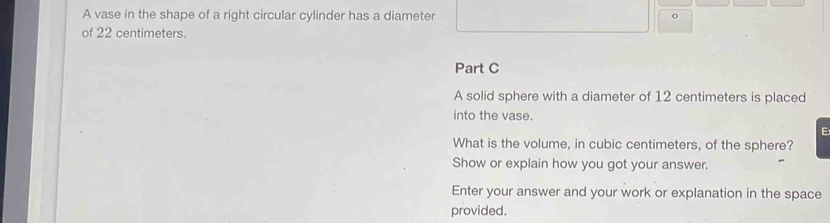 A vase in the shape of a right circular cylinder has a diameter 。 
of 22 centimeters. 
Part C 
A solid sphere with a diameter of 12 centimeters is placed 
into the vase. 
E 
What is the volume, in cubic centimeters, of the sphere? 
Show or explain how you got your answer. 
Enter your answer and your work or explanation in the space 
provided.