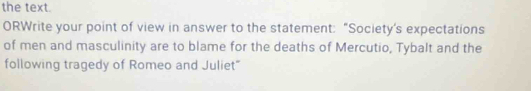 the text. 
ORWrite your point of view in answer to the statement: “Society’s expectations 
of men and masculinity are to blame for the deaths of Mercutio, Tybalt and the 
following tragedy of Romeo and Juliet"