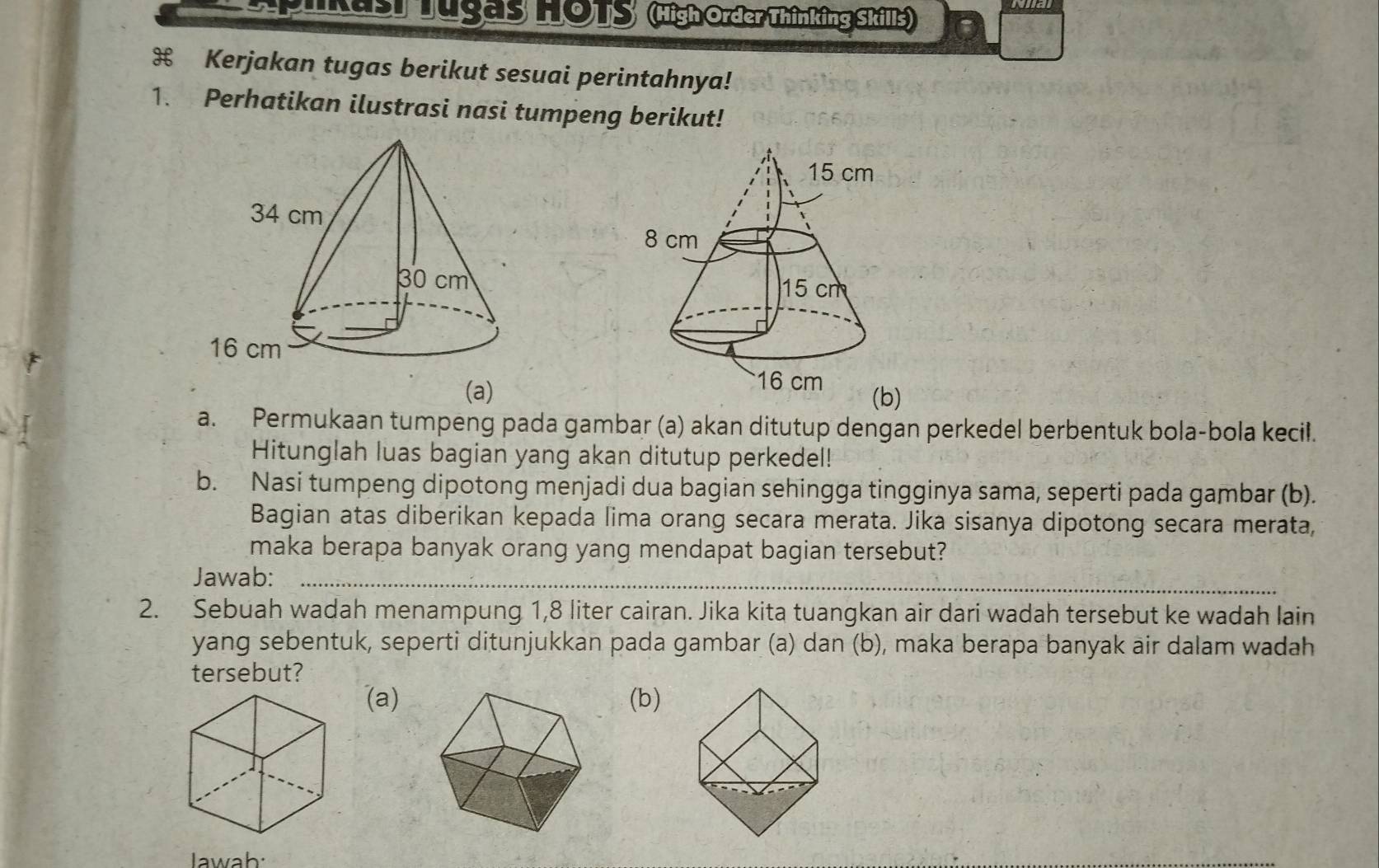 Apikasr Tugas HOTS (High Order Thinking Skills) 
Kerjakan tugas berikut sesuai perintahnya! 
1. Perhatikan ilustrasi nasi tumpeng berikut! 
(a) 
a. Permukaan tumpeng pada gambar (a) akan ditutup dengan perkedel berbentuk bola-bola kecil. 
Hitunglah luas bagian yang akan ditutup perkedel! 
b. Nasi tumpeng dipotong menjadi dua bagian sehingga tingginya sama, seperti pada gambar (b). 
Bagian atas diberikan kepada lima orang secara merata. Jika sisanya dipotong secara merata, 
maka berapa banyak orang yang mendapat bagian tersebut? 
_ 
Jawab:_ 
2. Sebuah wadah menampung 1,8 liter cairan. Jika kita tuangkan air dari wadah tersebut ke wadah lain 
yang sebentuk, seperti ditunjukkan pada gambar (a) dan (b), maka berapa banyak air dalam wadah 
tersebut? 
(a)(b) 
Jawab: