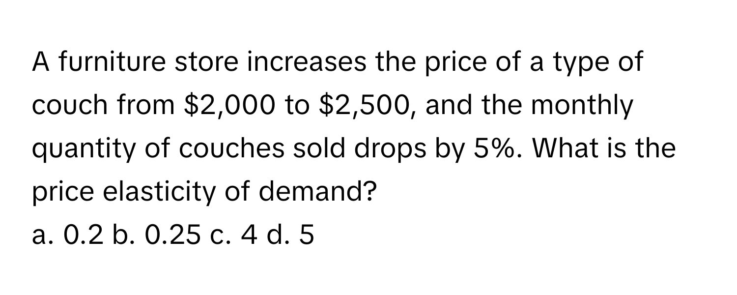 A furniture store increases the price of a type of couch from $2,000 to $2,500, and the monthly quantity of couches sold drops by 5%. What is the price elasticity of demand? 
a. 0.2 b. 0.25 c. 4 d. 5