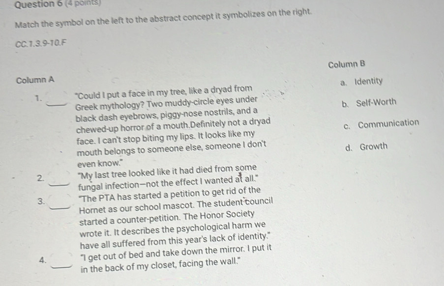 Match the symbol on the left to the abstract concept it symbolizes on the right.
CC.1.3.9-10.F
Column A Column B
1. "Could I put a face in my tree, like a dryad from a. Identity
_Greek mythology? Two muddy-circle eyes under
black dash eyebrows, piggy-nose nostrils, and a b、 Self-Worth
chewed-up horror of a mouth.Definitely not a dryad
face. I can't stop biting my lips. It looks like my c. Communication
mouth belongs to someone else, someone I don't d、Growth
even know."
2. "My last tree looked like it had died from some
_fungal infection—not the effect I wanted at all."
3. “The PTA has started a petition to get rid of the
_Hornet as our school mascot. The student council
started a counter-petition. The Honor Society
wrote it. It describes the psychological harm we
have all suffered from this year's lack of identity."
4. “I get out of bed and take down the mirror. I put it
_in the back of my closet, facing the wall."