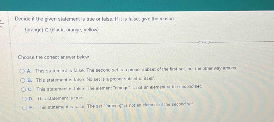 Decide if the given statement is true or false. If it is false, give the reason.
orange C black, orange, yellow
Choose the correct answer below.
A. This statement is false. The second set is a proper subset of the first set, not the other way around.
B. This statement is false. No set is a proper subset of itself.
C. This statement is false. The element 'orange' is not an element of the second set.
D. This statement is true.
E. This statement is false. The set ''orange'' is not an element of the second set.