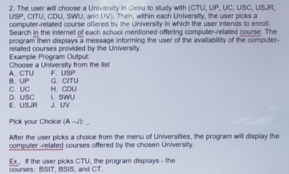 The user will choose a University in Cebu to study with (CTU, UP, UC, USC, USJR,
USP, CITU, CDU, SWU, and UV). Then, within each University, the user picks a
computer-related course offered by the University in which the user intends to enroll.
Search in the internet of each school mentioned offering computer-related course. The
program then displays a message informing the user of the availability of the computer-
related courses provided by the University.
Example Program Output:
Choose a University from the list
A. CTU F. USP
B. UP G. CITU
C. UC H. CDU
D. USC I. SWU
E. USJR J. UV
Pick your Choice (A -J):
After the user picks a choice from the menu of Universities, the program will display the
computer -related courses offered by the chosen University.
Ex., If the user picks CTU, the program displays - the
courses: BSIT, BSIS, and CT.