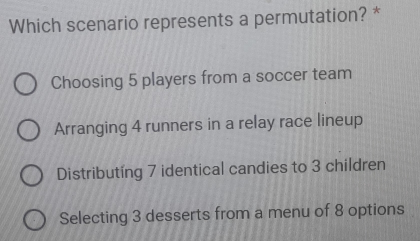 Which scenario represents a permutation? *
Choosing 5 players from a soccer team
Arranging 4 runners in a relay race lineup
Distributing 7 identical candies to 3 children
Selecting 3 desserts from a menu of 8 options