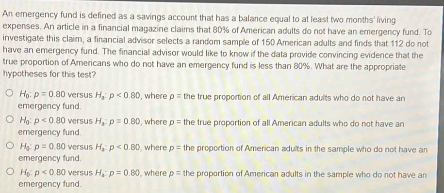 An emergency fund is defined as a savings account that has a balance equal to at least two months ' living
expenses. An article in a financial magazine claims that 80% of American adults do not have an emergency fund. To
investigate this claim, a financial advisor selects a random sample of 150 American adults and finds that 112 do not
have an emergency fund. The financial advisor would like to know if the data provide convincing evidence that the
true proportion of Americans who do not have an emergency fund is less than 80%. What are the appropriate
hypotheses for this test?
H_0:p=0.80 versus H_a:p<0.80 , where p= the true proportion of all American adults who do not have an
emergency fund.
H_0:p<0.80 versus H_a:p=0.80 , where p= the true proportion of all American adults who do not have an
emergency fund.
H_0 : p=0.80 versus H_a:p<0.80 , where p= the proportion of American adults in the sample who do not have an
emergency fund.
H_0:p<0.80 versus H_a:p=0.80 , where p= the proportion of American adults in the sample who do not have an
emergency fund.