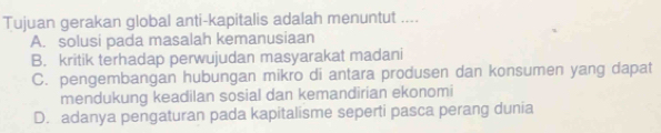 Tujuan gerakan global anti-kapitalis adalah menuntut ....
A. solusi pada masalah kemanusiaan
B. kritik terhadap perwujudan masyarakat madani
C. pengembangan hubungan mikro di antara produsen dan konsumen yang dapat
mendukung keadilan sosial dan kemandirian ekonomi
D. adanya pengaturan pada kapitalisme seperti pasca perang dunia