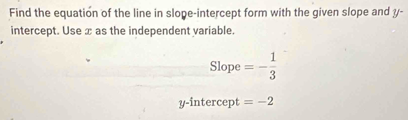 Find the equation of the line in slope-intercept form with the given slope and y - 
intercept. Use x as the independent yariable. 
Slope =- 1/3 
y-intercept =-2