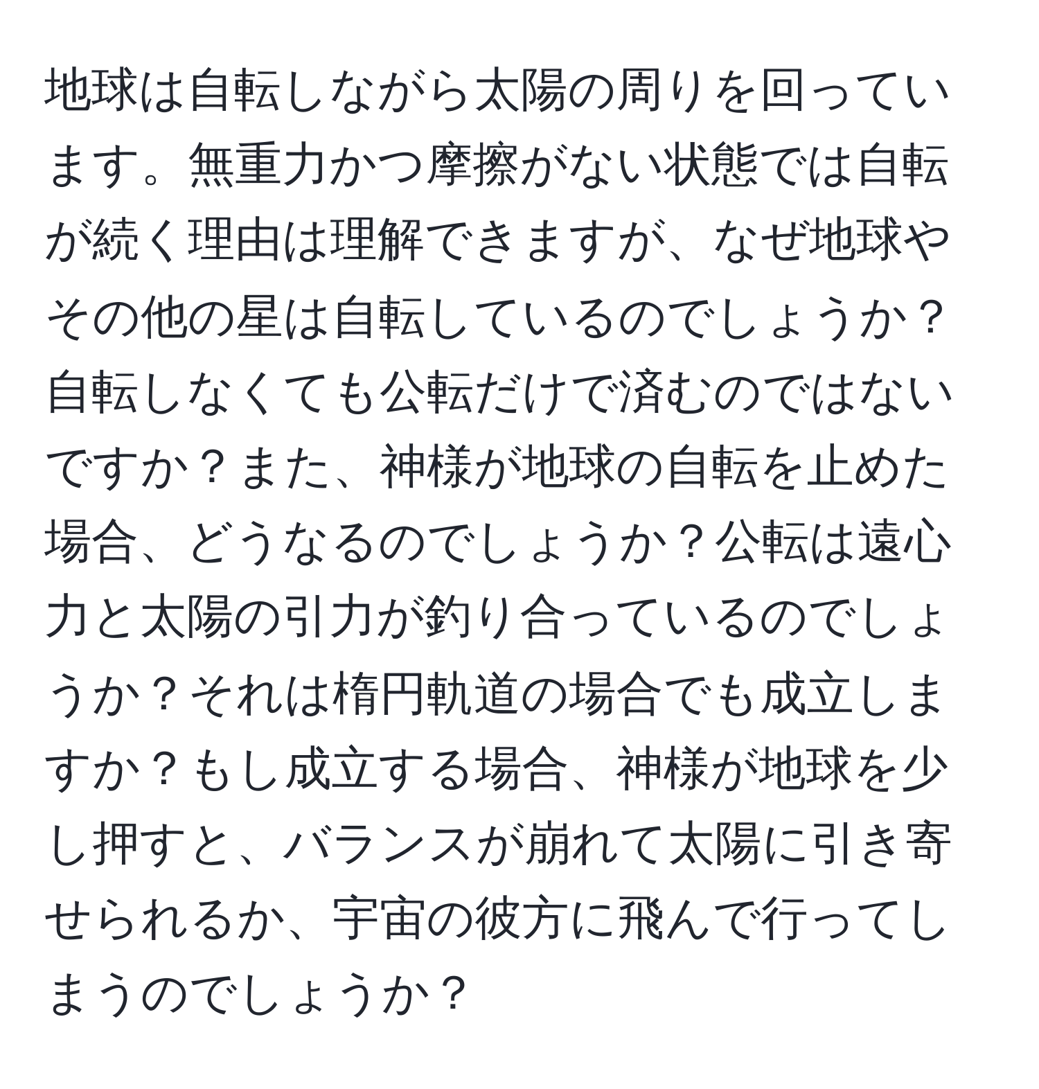 地球は自転しながら太陽の周りを回っています。無重力かつ摩擦がない状態では自転が続く理由は理解できますが、なぜ地球やその他の星は自転しているのでしょうか？自転しなくても公転だけで済むのではないですか？また、神様が地球の自転を止めた場合、どうなるのでしょうか？公転は遠心力と太陽の引力が釣り合っているのでしょうか？それは楕円軌道の場合でも成立しますか？もし成立する場合、神様が地球を少し押すと、バランスが崩れて太陽に引き寄せられるか、宇宙の彼方に飛んで行ってしまうのでしょうか？