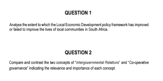 Analyse the extent to which the Local Economic Development policy framework has improved 
or failed to improve the lives of local communities in South Africa. 
QUESTION 2 
Compare and contrast the two concepts of “Intergovernmental Relations” and “Co-operative 
governance" indicating the relevance and importance of each concept.