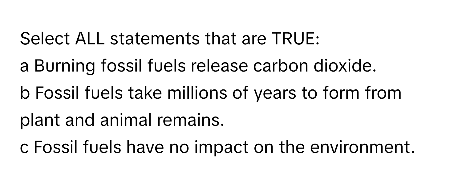 Select ALL statements that are TRUE:

a Burning fossil fuels release carbon dioxide.
b Fossil fuels take millions of years to form from plant and animal remains.
c Fossil fuels have no impact on the environment.