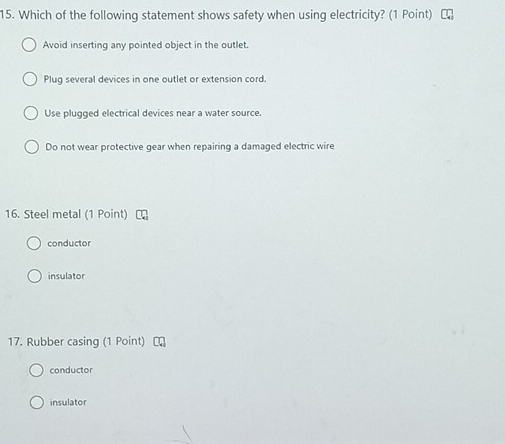 Which of the following statement shows safety when using electricity? (1 Point)
Avoid inserting any pointed object in the outlet.
Plug several devices in one outlet or extension cord.
Use plugged electrical devices near a water source.
Do not wear protective gear when repairing a damaged electric wire
16. Steel metal (1 Point)
conductor
insulator
17. Rubber casing (1 Point)
conductor
insulator