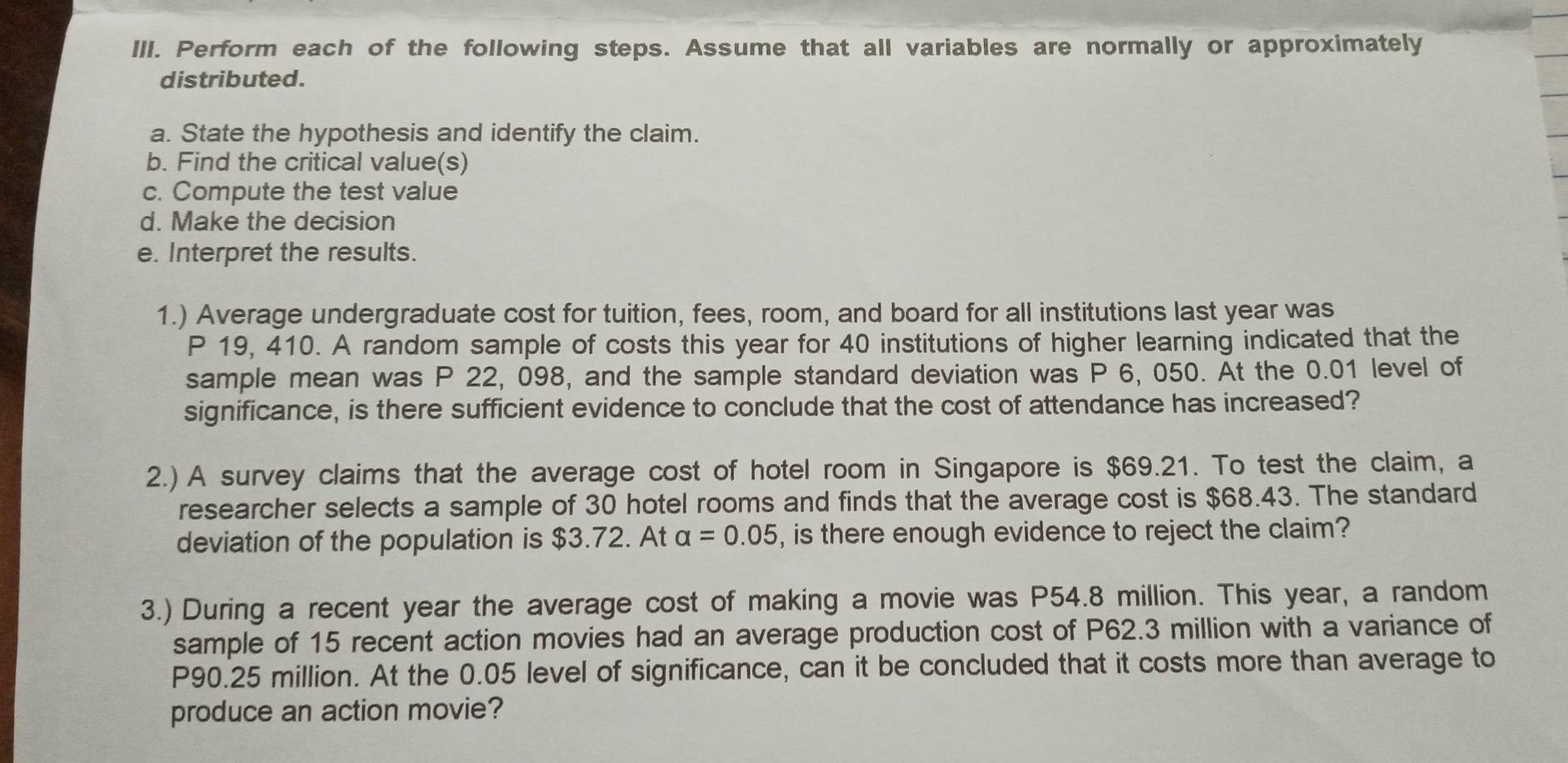 Perform each of the following steps. Assume that all variables are normally or approximately 
distributed. 
a. State the hypothesis and identify the claim. 
b. Find the critical value(s) 
c. Compute the test value 
d. Make the decision 
e. Interpret the results. 
1.) Average undergraduate cost for tuition, fees, room, and board for all institutions last year was
P 19, 410. A random sample of costs this year for 40 institutions of higher learning indicated that the 
sample mean was P 22, 098, and the sample standard deviation was P 6, 050. At the 0.01 level of 
significance, is there sufficient evidence to conclude that the cost of attendance has increased? 
2.) A survey claims that the average cost of hotel room in Singapore is $69.21. To test the claim, a 
researcher selects a sample of 30 hotel rooms and finds that the average cost is $68.43. The standard 
deviation of the population is $3.72. At alpha =0.05 , is there enough evidence to reject the claim? 
3.) During a recent year the average cost of making a movie was P54.8 million. This year, a random 
sample of 15 recent action movies had an average production cost of P62.3 million with a variance of
P90.25 million. At the 0.05 level of significance, can it be concluded that it costs more than average to 
produce an action movie?