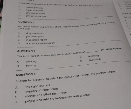 in
A planned progression in a job within an organisation is refered to as a _C
A carear pathway
D
B trâde exposure
C job opportunities QUEST
D job advertisament
*Be m
A
QUESTION 2 C
An official written explanation of the responsibilities and requirements of a specific B
job is a/an
_
D
A. duty statement
B. job description
C. inspection report
D accomplishment repor
QUESTION 3
The term 'career' is seen as a continuous process of _and development
B. learing
A. working D. teaching
C. training
QUESTION 4
In order for a person to select the right job or career, the person needs
A. the right location
B. support of tribes' men
C. money and other resources
D. proper and reliable information and advice