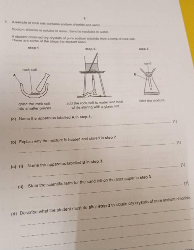 2 
1 A sample of rock salt contains sodium chloride and sand. 
Sodium chloride is soluble in water. Sand is insoluble in water. 
A student obtained dry crystals of pure sodium chloride from a lump of rock sall. 
These are some of the steps the student used. 
step 1 step 3
sand 
B. 
grind the rock salt add the rock salt to water and heat filter the mixture 
into smaller pieces while stirring with a glass rod 
(a) Name the apparatus labelled A in step 1. 
_[1] 
(b) Explain why the mixture is heated and stirred in step 2
_[1] 
(c) (i) Name the apparatus labelled B in step 3. 
[1] 
(ii) State the scientific term for the sand left on the filter paper in step 3. 
_[1] 
_ 
(d) Describe what the student must do after step 3 to obtain dry crystals of pure sodium chloride. 
_ 
_