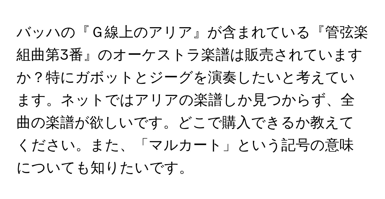 バッハの『Ｇ線上のアリア』が含まれている『管弦楽組曲第3番』のオーケストラ楽譜は販売されていますか？特にガボットとジーグを演奏したいと考えています。ネットではアリアの楽譜しか見つからず、全曲の楽譜が欲しいです。どこで購入できるか教えてください。また、「マルカート」という記号の意味についても知りたいです。