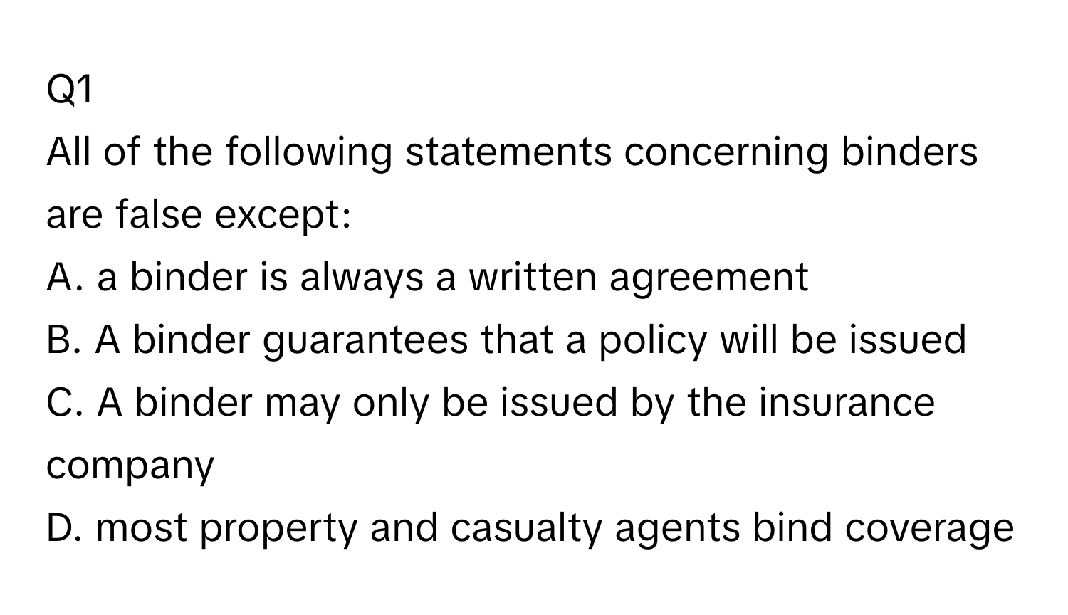 All of the following statements concerning binders are false except:
A. a binder is always a written agreement
B. A binder guarantees that a policy will be issued
C. A binder may only be issued by the insurance company
D. most property and casualty agents bind coverage