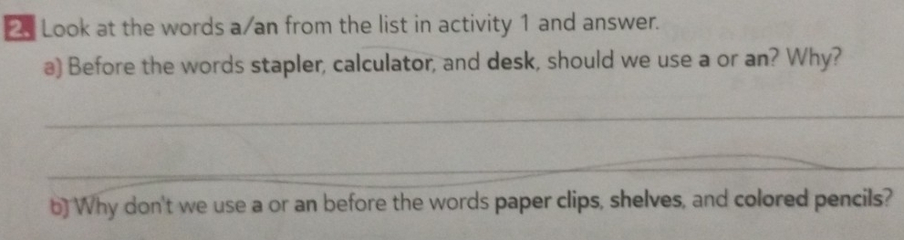 Look at the words a/an from the list in activity 1 and answer. 
a) Before the words stapler, calculator, and desk, should we use a or an? Why? 
_ 
_ 
b) Why don't we use a or an before the words paper clips, shelves, and colored pencils?