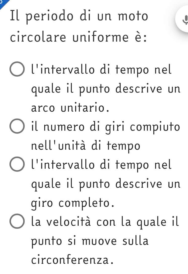 Il periodo di un moto
circolare uniforme è:
l'intervallo di tempo nel
quale il punto descrive un
arco unitario.
il numero di giri compiuto
nell'unità di tempo
l'intervallo di tempo nel
quale il punto descrive un
giro completo.
la velocità con la quale il
punto si muove sulla
circonferenza.