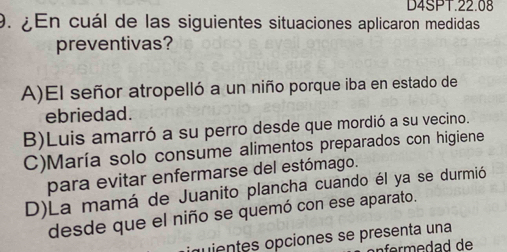 D4SPT.22.08
9. ¿ En cuál de las siguientes situaciones aplicaron medidas
preventivas?
A)El señor atropelló a un niño porque iba en estado de
ebriedad.
B)Luis amarró a su perro desde que mordió a su vecino.
C)María solo consume alimentos preparados con higiene
para evitar enfermarse del estómago.
D)La mamá de Juanito plancha cuando él ya se durmió
desde que el niño se quemó con ese aparato.
iquientes opciones se presenta una