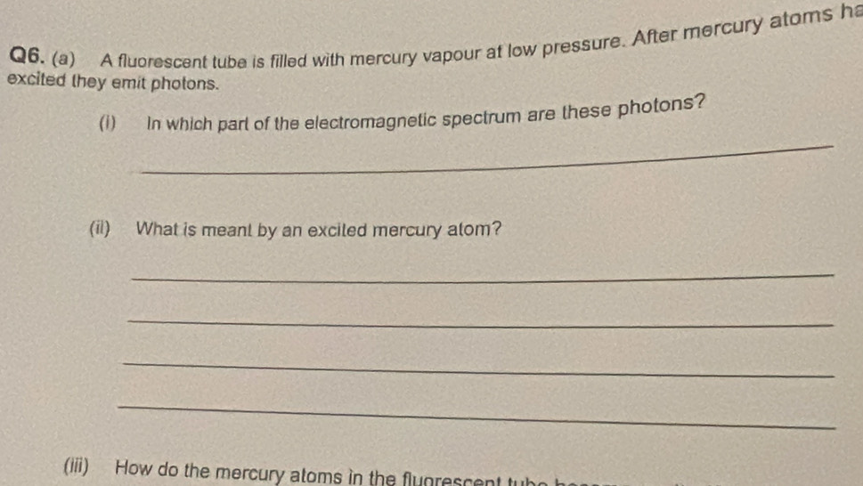 A fluorescent tube is filled with mercury vapour at low pressure. After mercury atoms h 
excited they emit photons. 
_ 
(i) In which part of the electromagnetic spectrum are these photons? 
(ii) What is meant by an exciled mercury alom? 
_ 
_ 
_ 
_ 
(iii) How do the mercury atoms in the flunrescent t