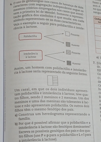 fazer a 
4. O uso de genealogias nos casos de herança de dois anti-A 
caracteres com segregação independente segue os 
no qua 
mesmos critérios empregados nos casos que envol sangu 
vem a primeira lei de Mendel. Somente a représen 
gação gráfica dos símbolos é que muda: em cada lot 
Códig 
eímbolo representam-se as duas características 
Veja o exemplo a seguir para polidactilia e intole 
rância à lactose. 
Polidactilia 
Presente 
Ausente 
Intolerância 
Presente 
à lactose a) 1
Ausente 7. (Ur 
de 
Assim, um homem com polidactilia e intolerân- fill 
cia à lactose seria representado da seguinte forma. Ca 
0 
de 
C 
Um casal, em que os dois indivíduos apresen- h 
c 
tam polidactilia e intolerância à lactose, teve qua- 
tro filhos, sendo 2 meninos e 2 meninas. Um dos S 
meninos e uma das meninas são tolerantes à lac- a 
tose e não apresentam polidactilia. Os outros dois e 
filhos têm o mesmo fenótipo dos pais. 
a) Construa um heredograma representando a 
família. 
b) Por que é possível afirmar que a polidactilia e a 
intolerância à lactose são fenótipos dominantes? 
Escreva os possíveis genótipos dos pais e dos qua- 
tro filhos (use P e p para a polidactilia e L e l para 
a intolerância à lactose).