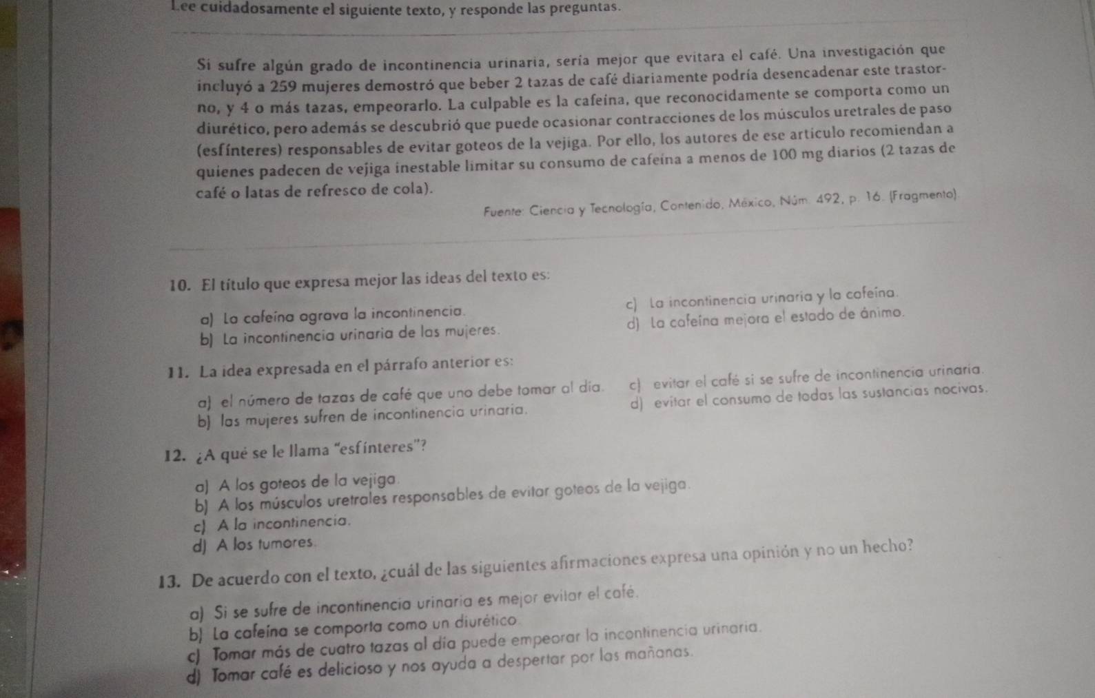 Lee cuidadosamente el siguiente texto, y responde las preguntas.
Si sufre algún grado de incontinencia urinaria, sería mejor que evitara el café. Una investigación que
incluyó a 259 mujeres demostró que beber 2 tazas de café diariamente podría desencadenar este trastor-
no, y 4 o más tazas, empeorarlo. La culpable es la cafeína, que reconocidamente se comporta como un
diurético, pero además se descubrió que puede ocasionar contracciones de los músculos uretrales de paso
(esfínteres) responsables de evitar goteos de la vejiga. Por ello, los autores de ese artículo recomiendan a
quienes padecen de vejiga inestable limitar su consumo de cafeína a menos de 100 mg diarios (2 tazas de
café o latas de refresco de cola).
Fuente: Ciencia y Tecnología, Contenido, México, Núm. 492, p. 16. (Fragmento).
10. El título que expresa mejor las ideas del texto es:
a) La cafeína agrava la incontinencia. c) La incontinencia urinaria y la cafeína.
b) La incontinencia urinaria de las mujeres. d) La cafeína mejora el estado de ánimo.
11. La idea expresada en el párrafo anterior es:
a) el número de tazas de café que uno debe tomar al día. c) evitar el café si se sufre de incontinencia urinaría.
b) las mujeres sufren de incontinencia urinaria. d) evitar el consumo de todas las sustancias nocivas.
12. ¿A qué se le llama “esfínteres”?
a) A los goteos de la vejiga.
b) A los músculos uretrales responsables de evitar goteos de la vejiga.
c) A la incontinencia.
d) A los tumores.
13. De acuerdo con el texto, ¿cuál de las siguientes afirmaciones expresa una opinión y no un hecho?
a) Si se sufre de incontinencia urinaria es mejor evitar el café.
b La cafeína se comporta como un diurético
c) Tomar más de cuatro tazas al día puede empeorar la incontinencia urinaria.
d) Tomar café es delicioso y nos ayuda a despertar por las mañanas.