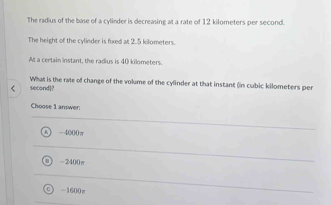 The radius of the base of a cylinder is decreasing at a rate of 12 kilometers per second.
The height of the cylinder is fxed at 2.5 kilometers.
At a certain instant, the radius is 40 kilometers.
What is the rate of change of the volume of the cylinder at that instant (in cubic kilometers per
second)?
Choose 1 answer:
A - 4000π
B ) -2400π
C -1600π