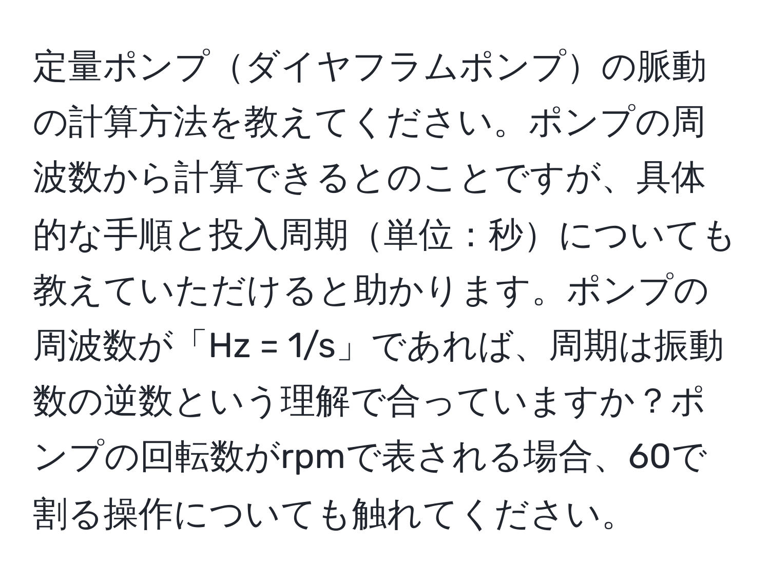 定量ポンプダイヤフラムポンプの脈動の計算方法を教えてください。ポンプの周波数から計算できるとのことですが、具体的な手順と投入周期単位：秒についても教えていただけると助かります。ポンプの周波数が「Hz = 1/s」であれば、周期は振動数の逆数という理解で合っていますか？ポンプの回転数がrpmで表される場合、60で割る操作についても触れてください。