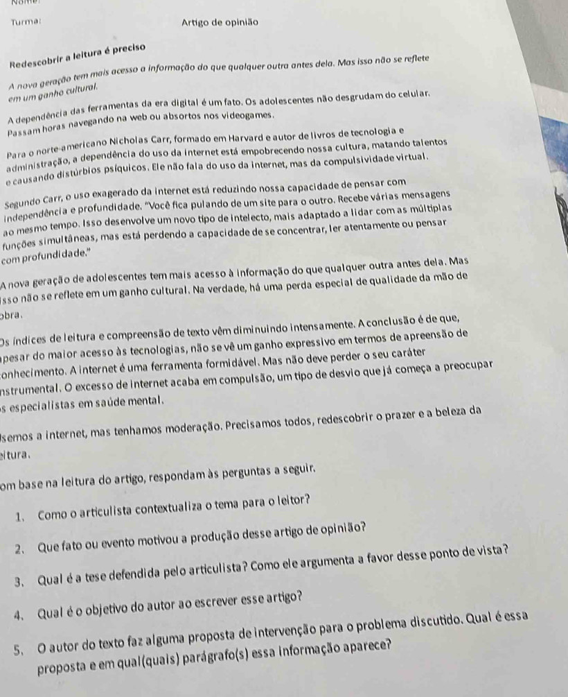 Turma:  Artigo de opinião
Redescobrir a leitura é preciso
A nova geração tem mais acesso a informação do que qualquer outra antes dela. Mas isso não se reflete
em um ganho cultural.
A dependência das ferramentas da era digital é um fato. Os adolescentes não desgrudam do celuiar.
Passam horas navegando na web ou absortos nos videogames.
Para o norte-americano Nicholas Carr, formado em Harvard e autor de livros de tecnologia e
administração, a dependência do uso da internet está empobrecendo nossa cultura, matando talentos
e causando distúrbios psíquicos. Ele não fala do uso da internet, mas da compulsividade virtual.
Segundo Carr, o uso exagerado da internet está reduzindo nossa capacidade de pensar com
independência e profundidade. "Você fica pulando de um site para o outro. Recebe várias mensagens
ao mesmo tempo. Isso desenvolve um novo típo de intelecto, mais adaptado a lidar com as múltipias
funções simultâneas, mas está perdendo a capacidade de se concentrar, ler atentamente ou pensar
com profundi da de."
A nova geração de adolescentes tem mais acesso à informação do que qualquer outra antes dela. Mas
sso não se reflete em um ganho cultural. Na verdade, há uma perda especial de qualidade da mão de
bra.
Os índices de leitura e compreensão de texto vêm diminuindo intensamente. A conclusão é de que,
apesar do maior acesso às tecnologias, não se vê um ganho expressivo em termos de apreensão de
conhecimento. A internet é uma ferramenta formidável. Mas não deve perder o seu caráter
instrumental. O excesso de internet acaba em compulsão, um tipo de desvio que já começa a preocupar
s especialistas em saúde mental.
Osemos a internet, mas tenhamos moderação. Precisamos todos, redescobrir o prazer e a beleza da
ei tura .
com base na leitura do artigo, respondam às perguntas a seguir.
1. Como o articulista contextualiza o tema para o leitor?
2. Que fato ou evento motivou a produção desse artigo de opinião?
3. Qual é a tese defendida pelo articulista? Como ele argumenta a favor desse ponto de vista?
4. Qualé o objetivo do autor ao escrever esse artigo?
5. O autor do texto faz alguma proposta de intervenção para o problema discutido. Qual é essa
proposta e em qual(quais) parágrafo(s) essa informação aparece?