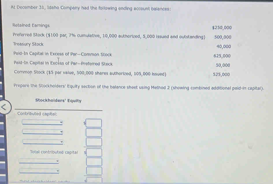 At December 31, Idaho Company had the following ending account balances: 
Retained Earnings $250,000
Preferred Stock ($100 par, 7% cumulative, 10,000 authorized, 5,000 issued and outstanding) 500,000
Treasury Stock 40,000
Paid-In Capital in Excess of Par—Common Stock 625,000
Pald-In Capital in Excess of Par—Preferred Stock 50,000
Common Stock ($5 par value, 500,000 shares authorized, 105,000 issued) 525,000
Prepare the Stockhoiders' Equity section of the balance sheet using Method 2 (showing combined additional paid-in capital). 
Stockholders' Equity 
Contributed capital: 
□ 
□ 
Total contributed capital  □ /5□  
□
 □ /sqrt[4](□ ) 