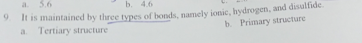 a. 5.6 b. 4.6
9. It is maintained by three types of bonds, namely ionic, hydrogen, and disulfide.
b. Primary structure
a. Tertiary structure