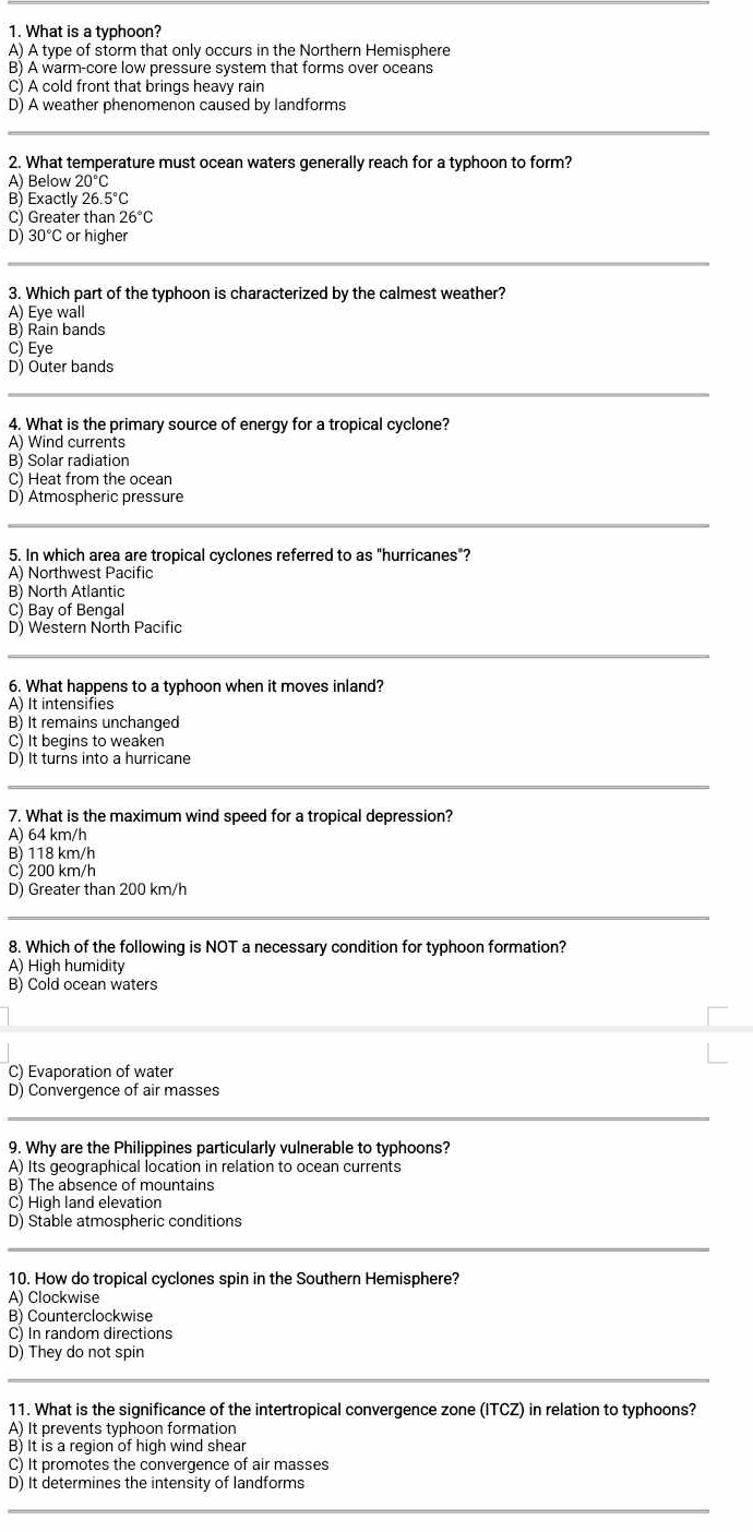 What is a typhoon?
A) A type of storm that only occurs in the Northern Hemisphere
B) A warm-core low pressure system that forms over oceans
C) A cold front that brings heavy rain
D) A weather phenomenon caused by landforms
2. What temperature must ocean waters generally reach for a typhoon to form?
A) Below 20°C
B) Exactly 26 .5°C
C) Greater than 26°C
D) 30°C or higher
3. Which part of the typhoon is characterized by the calmest weather?
A) Eye wall
B) Rain bands
C) Eye
D) Outer bands
4. What is the primary source of energy for a tropical cyclone?
A) Wind currents
B) Solar radiation
C) Heat from the ocean
D) Atmospheric pressure
5. In which area are tropical cyclones referred to as "hurricanes"?
A) Northwest Pacific
B) North Atlantic
C) Bay of Bengal
D) Western North Pacific
6. What happens to a typhoon when it moves inland?
A) It intensifies
B) It remains unchanged
C) It begins to weaken
D) It turns into a hurricane
7. What is the maximum wind speed for a tropical depression?
A) 64 km/h
B) 118 km/h
C) 200 km/h
D) Greater than 200 km/h
8. Which of the following is NOT a necessary condition for typhoon formation?
A) High humidity
B) Cold ocean waters
C) Evaporation of water
D) Convergence of air masses
9. Why are the Philippines particularly vulnerable to typhoons?
A) Its geographical location in relation to ocean currents
B) The absence of mountains
C) High land elevation
D) Stable atmospheric conditions
10. How do tropical cyclones spin in the Southern Hemisphere?
A) Clockwise
B) Counterclockwise
C) In random directions
D) They do not spin
11. What is the significance of the intertropical convergence zone (ITCZ) in relation to typhoons?
A) It prevents typhoon formation
B) It is a reqion of high wind shear
C) It promotes the convergence of air masses
D) It determines the intensity of landforms