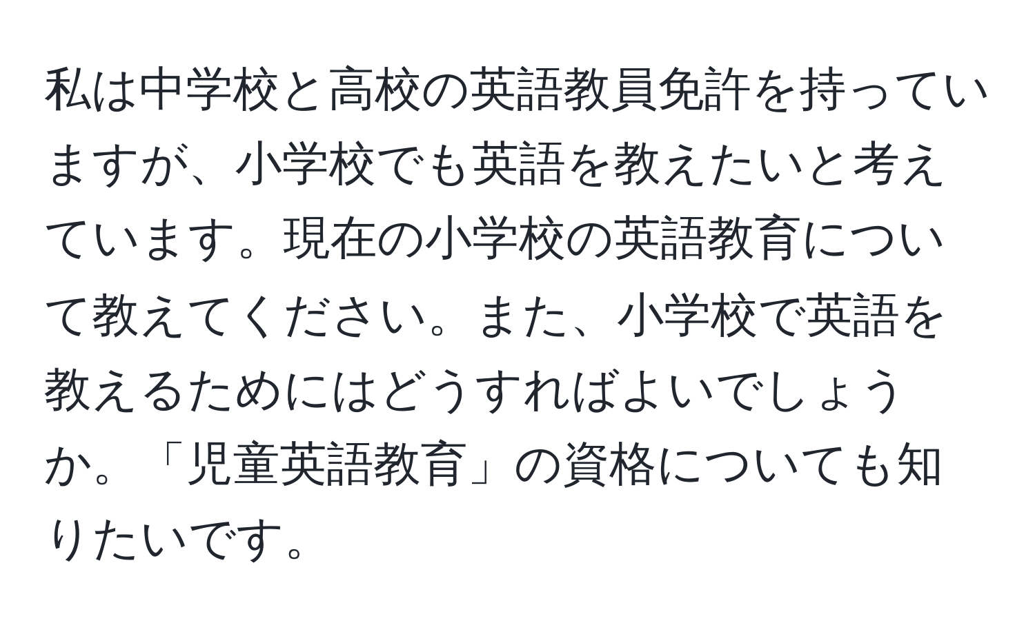 私は中学校と高校の英語教員免許を持っていますが、小学校でも英語を教えたいと考えています。現在の小学校の英語教育について教えてください。また、小学校で英語を教えるためにはどうすればよいでしょうか。「児童英語教育」の資格についても知りたいです。