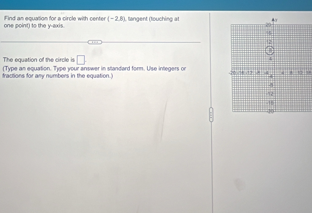 Find an equation for a circle with center (-2,8) , tangent (touching at 
one point) to the y-axis. 
The equation of the circle is □ . 
(Type an equation. Type your answer in standard form. Use integers or
16
fractions for any numbers in the equation.)