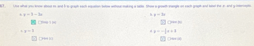 67, Use what you know about m and δ to graph each equation below without making a table. Show a growth triangle on each graph and label the x - and y-intercepts.
D. y=3-2x b y=2x
Step 1 (a) |CHpsin (p)
C y=3
d y=- 1/2 x+3
Hint (c) □Hint (d)
