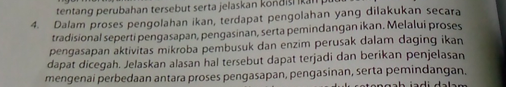 tentang perubahan tersebut serta jelaskan kondisl k an 
4. Dalam proses pengolahan ikan, terdapat pengolahan yang dilakukan secara 
tradisional seperti pengasapan, pengasinan, serta pemindangan ikan. Melalui proses 
pengasapan aktivitas mikroba pembusuk dan enzim perusak dalam daging ikan 
dapat dicegah. Jelaskan alasan hal tersebut dapat terjadi dan berikan penjelasan 
mengenai perbedaan antara proses pengasapan, pengasinan, serta pemindangan.