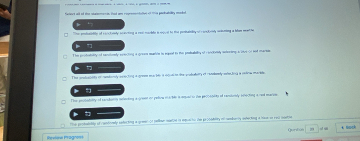 mm, a umo, é vu, é u, au é yuar
Select all of the statements that are representative of this probability model.
The probability of randomly selecting a red marble is equal to the probability of randomly selecting a blue marble.
The probability of randomly selecting a green marble is equal to the probability of randomly selecting a blue or red marble
The probability of randomly selecting a green marble is equal to the probability of randomly selecting a yellow marble.
The probability of randomly selecting a green or yellow marble is equal to the probability of randomly selecting a red marble

The probability of randomly selecting a green or yellow marble is equal to the probability of randomly selecting a blue or red marble
Review Progress Question 39 of 46 4 Bock