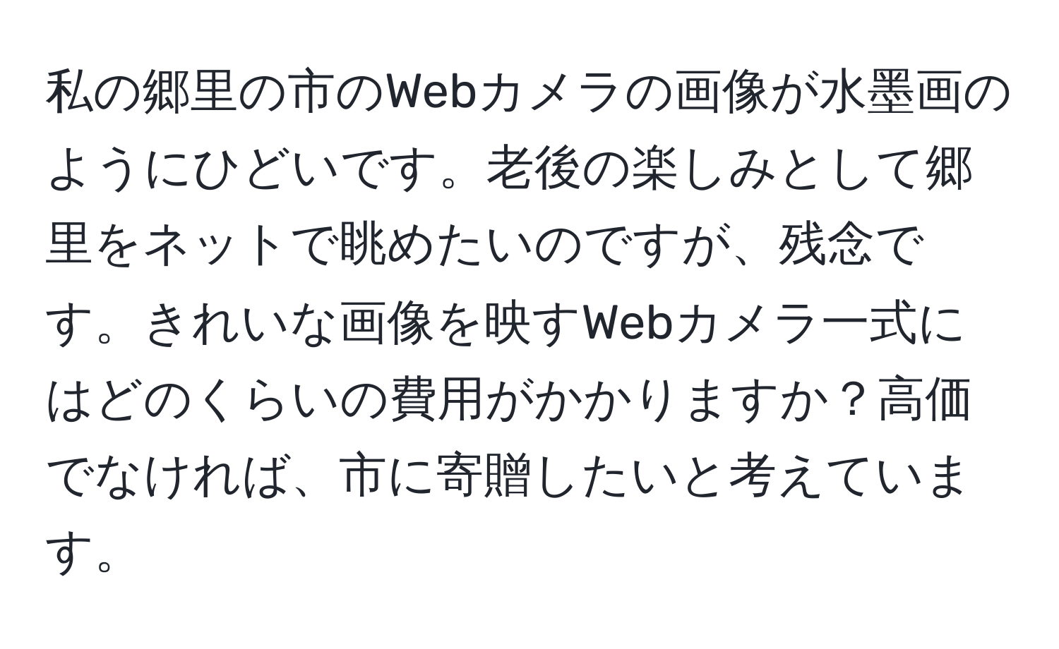 私の郷里の市のWebカメラの画像が水墨画のようにひどいです。老後の楽しみとして郷里をネットで眺めたいのですが、残念です。きれいな画像を映すWebカメラ一式にはどのくらいの費用がかかりますか？高価でなければ、市に寄贈したいと考えています。