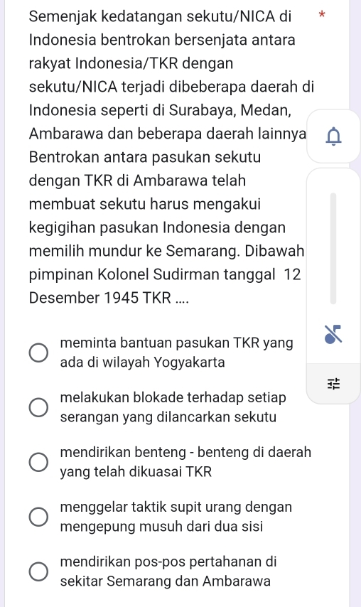 Semenjak kedatangan sekutu/NICA di *
Indonesia bentrokan bersenjata antara
rakyat Indonesia/TKR dengan
sekutu/NICA terjadi dibeberapa daerah di
Indonesia seperti di Surabaya, Medan,
Ambarawa dan beberapa daerah lainnya
Bentrokan antara pasukan sekutu
dengan TKR di Ambarawa telah
membuat sekutu harus mengakui
kegigihan pasukan Indonesia dengan
memilih mundur ke Semarang. Dibawah
pimpinan Kolonel Sudirman tanggal 12
Desember 1945 TKR ....
meminta bantuan pasukan TKR yang
ada di wilayah Yogyakarta
melakukan blokade terhadap setiap
serangan yang dilancarkan sekutu
mendirikan benteng - benteng di daerah
yang telah dikuasai TKR
menggelar taktik supit urang dengan
mengepung musuh dari dua sisi
mendirikan pos-pos pertahanan di
sekitar Semarang dan Ambarawa