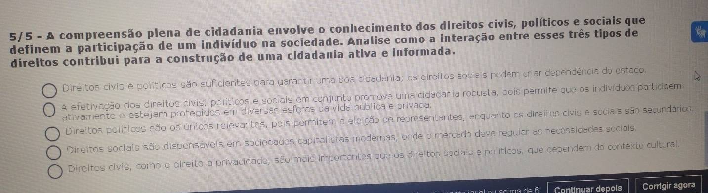 5/5 - A compreensão plena de cidadania envolve o conhecimento dos direitos civis, políticos e sociais que
definem a participação de um indivíduo na sociedade. Analise como a interação entre esses três tipos de t
direitos contribui para a construção de uma cidadania ativa e informada.
Direitos civis e políticos são suficientes para garantir uma boa cidadania; os direitos sociais podem criar dependência do estado.
A efetivação dos direitos civis, políticos e sociais em conjunto promove uma cidadania robusta, pois permite que os indivíduos participem
ativamente e estejam protegidos em diversas esferas da vida pública e privada.
Direitos políticos são os únicos relevantes, pois permitem a eleição de representantes, enquanto os direitos civis e sociais são secundários.
Direitos sociais são dispensáveis em sociedades capitalistas modernas, onde o mercado deve regular as necessidades sociais.
Direitos civis, como o direito à privacidade, são mais importantes que os direitos sociais e políticos, que dependem do contexto cultural.
Continuar depois Corrigir agora