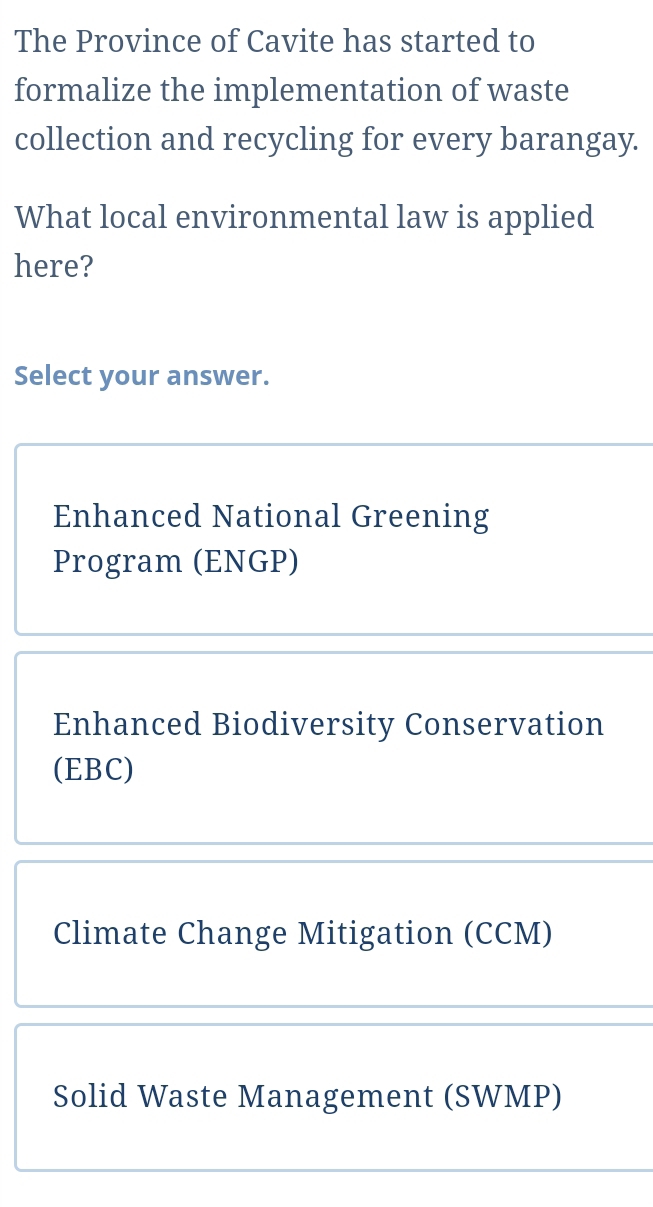 The Province of Cavite has started to
formalize the implementation of waste
collection and recycling for every barangay.
What local environmental law is applied
here?
Select your answer.
Enhanced National Greening
Program (ENGP)
Enhanced Biodiversity Conservation
(EBC)
Climate Change Mitigation (CCM)
Solid Waste Management (SWMP)