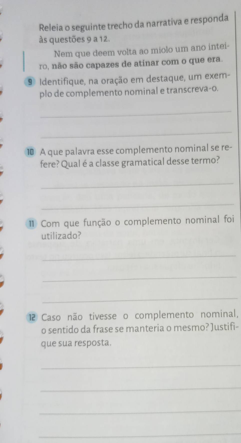 Releia o seguinte trecho da narrativa e responda 
às questões 9 a 12. 
Nem que deem volta ao miolo um ano intei- 
ro, não são capazes de atinar com o que era. 
9ª Identifique, na oração em destaque, um exem- 
plo de complemento nominal e transcreva-o. 
_ 
_ 
1 A que palavra esse complemento nominal se re- 
fere? Qual é a classe gramatical desse termo? 
_ 
_ 
1 Com que função o complemento nominal foi 
utilizado? 
_ 
_ 
_ 
12 Caso não tivesse o complemento nominal, 
o sentido da frase se manteria o mesmo? Justifi- 
que sua resposta. 
_ 
_ 
_ 
_