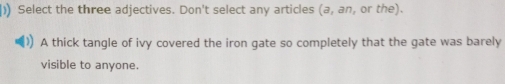 )) Select the three adjectives. Don't select any articles (a,an , or the). 
A thick tangle of ivy covered the iron gate so completely that the gate was barely 
visible to anyone.