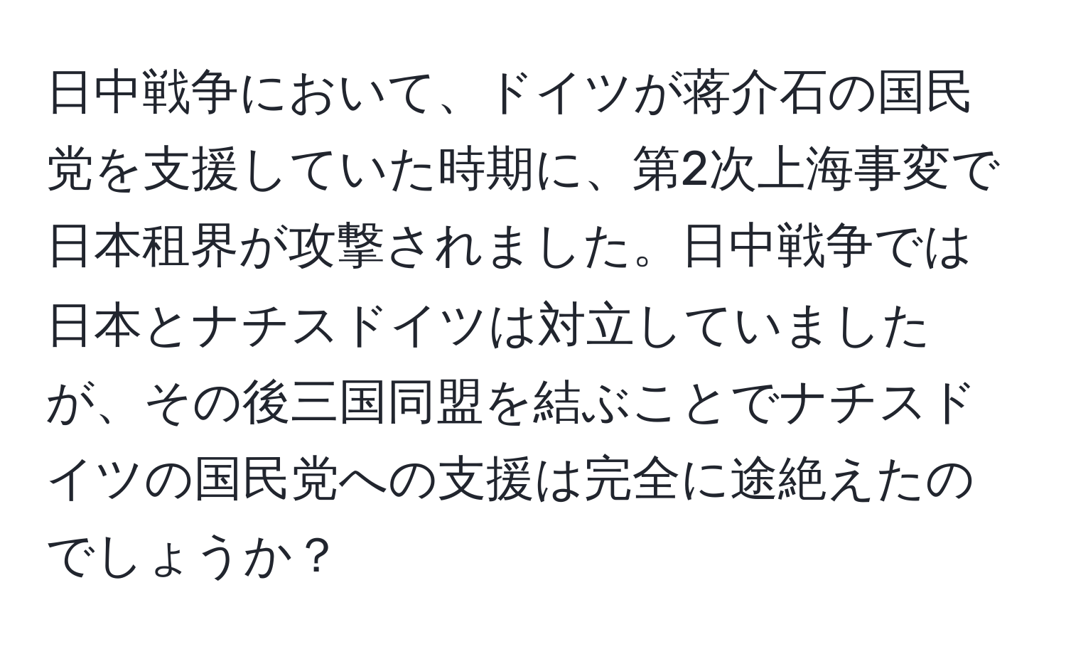 日中戦争において、ドイツが蒋介石の国民党を支援していた時期に、第2次上海事変で日本租界が攻撃されました。日中戦争では日本とナチスドイツは対立していましたが、その後三国同盟を結ぶことでナチスドイツの国民党への支援は完全に途絶えたのでしょうか？