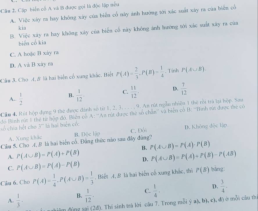 Cặp biến cố A và B được gọi là độc lập nếu
A. Việc xảy ra hay không xảy của biến cố này ảnh hưởng tới xác suất xảy ra của biến cố
kia
B. Việc xảy ra hay không xảy của biến cố này không ảnh hưởng tới xác suất xảy ra của
biến cố kia
C. A hoặc B xảy ra
D. A và B xảy ra
Câu 3. Cho A, B là hai biến cố xung khắc. Biết P(A)= 2/3 ,P(B)= 1/4 . Tính P(A∪ B).
A..  1/2 
B.  1/12 .
C.  11/12 .
D.  7/12 
Câu 4. Rút hộp đựng 9 thẻ được đánh số từ 1, 2. 3. . . . , 9. An rút ngẫu nhiên 1 thẻ rồi trả lại hộp. Sau
đó Binh rút 1 thẻ từ hộp đó. Biến cố A: “An rút được thẻ số chẵn” và biến cổ B: “Bình rút được thẻ có
số chia hết cho 3' là hai biến cố:
A. Xung khắc B. Độc lập C. Đối D. Không độc lập.
Câu 5. Cho A, B là hai biến cố. Đẳng thức nào sau đây đúng?
B. P(A∪ B)=P(A)· P(B)
A. P(A∪ B)=P(A)+P(B) P(A∪ B)=P(A)+P(B)-P(AB)
C. P(A∪ B)=P(A)-P(B)
D.
Câu 6. Cho P(A)= 1/4 ,P(A∪ B)= 1/3 . Biết A, B là hai biến cố xung khắc, thì P(B) bằng:
C.  1/4 .
D.  3/4 .
A.  1/3 .
B.  1/12 .
ng hiệm đúng sai (2đ). Thí sinh trả lời câu 7. Trong mỗi ý a), b), c), d) ở mỗi câu th