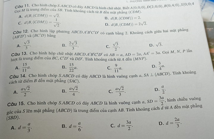 PHƯÔNG TRNH M
Câu 11. Cho hình chóp S.ABCD có đáy ABCD là hình chữ nhật. Biết A(0;0;0),D(2;0;0),B(0;4;0),S(0;0;4
Goi M là trung điểm của SB. Tính khoảng cách từ B đên mặt phẳng (CDM).
A. d(B,(CDM))=sqrt(2).
B. d(B,(CDM))=2.
C. d(B,(CDM))= 1/sqrt(2) .
D. d(B,(CDM))=2sqrt(2).
Câu 12. Cho hình lập phương ABCD A'B'C'D'
(AB'D') và (BC'D) bàng có cạnh bằng 2. Khoảng cách giữa hai mặt phẳng
A.  sqrt(3)/3 . B.  2sqrt(3)/3 . C.  sqrt(3)/2 . D. sqrt(3).
Câu 13. Cho hình hộp chữ nhật  . ABCD A'B'C'D' có AB=a,AD=2a,AA'=3a. Gọi M, N, P lần
lượt là trung điểm của BC, C'D' và DD'. Tính khoảng cách từ A đến (MNP).
A.  15/11 a. B.  15/22 a. C.  9/11 a. D.  3/4 a.
Câu 14. Cho hình chóp S.ABCD có đáy ABCD là hình vuông cạnh a, SA⊥ (ABCD). Tính khoảng
cách từ điểm B đến mặt phẳng (SAC).
A.  asqrt(2)/2 . B.  asqrt(2)/4 . C.  asqrt(2)/3 . D.  a/2 .
Câu 15. Cho hình chóp S.ABCD có đáy ABCD là hình vuông cạnh a,SD= 3a/2  , hình chiếu vuông
góc của S lên mặt phẳng (ABCD) là trung điểm của cạnh AB. Tính khoảng cách # từ A đến mặt phẳng
(SBD).
A. d= a/3 . B. d= a/6 . C. d= 3a/2 . D. d= 2a/3 .