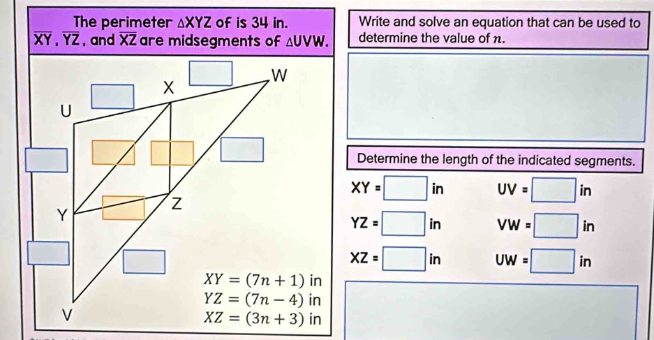 The perimeter △ XYZ of is 34 in. Write and solve an equation that can be used to
overline XY,overline YZ , and overline XZ △ UVW. determine the value of n.
Determine the length of the indicated segments.
XY=□ in UV=□ in
YZ=□ in VW=□ in
XZ=□ in UW=□ in